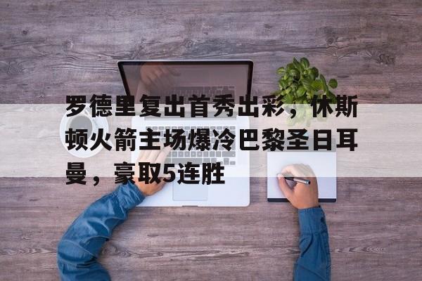 关于罗德里复出首秀出彩，休斯顿火箭主场爆冷巴黎圣日耳曼，豪取5连胜的信息